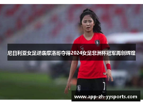 尼日利亚女足逆袭摩洛哥夺得2024女足非洲杯冠军再创辉煌