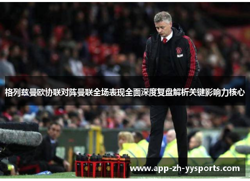 格列兹曼欧协联对阵曼联全场表现全面深度复盘解析关键影响力核心