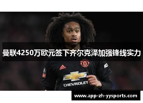 曼联4250万欧元签下齐尔克泽加强锋线实力